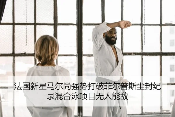 法国新星马尔尚强势打破菲尔普斯尘封纪录混合泳项目无人能敌